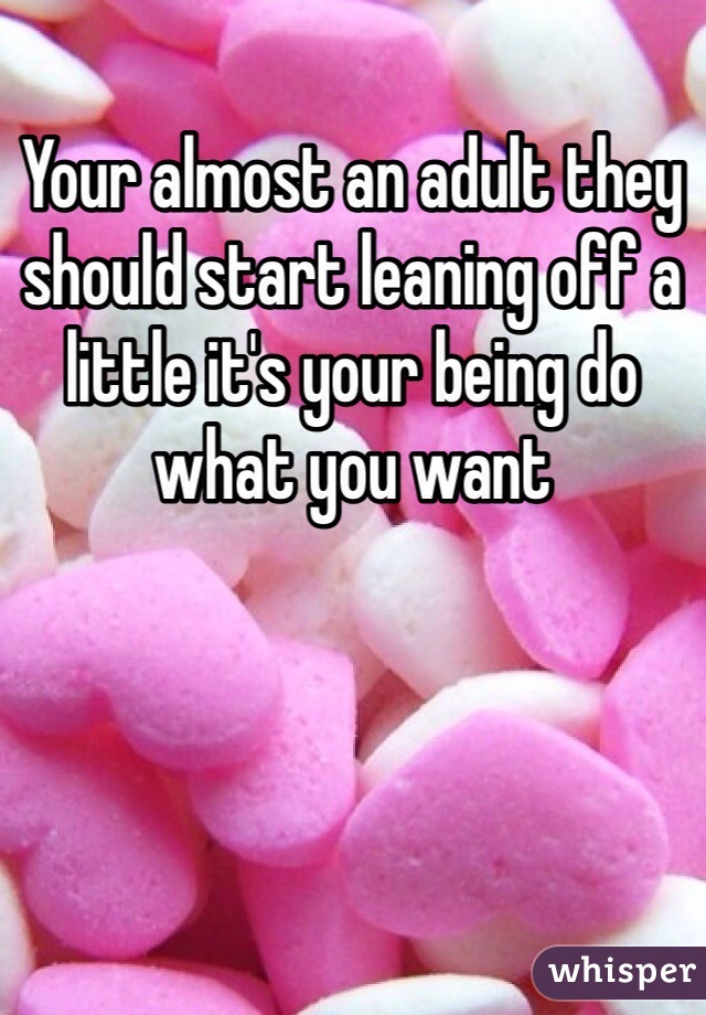 Your almost an adult they should start leaning off a little it's your being do what you want 