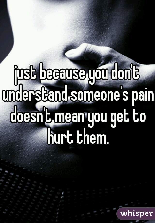 just because you don't understand someone's pain doesn't mean you get to hurt them.