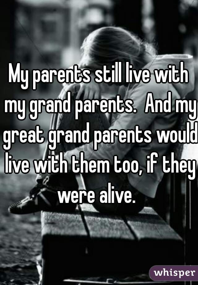 My parents still live with my grand parents.  And my great grand parents would live with them too, if they were alive.  