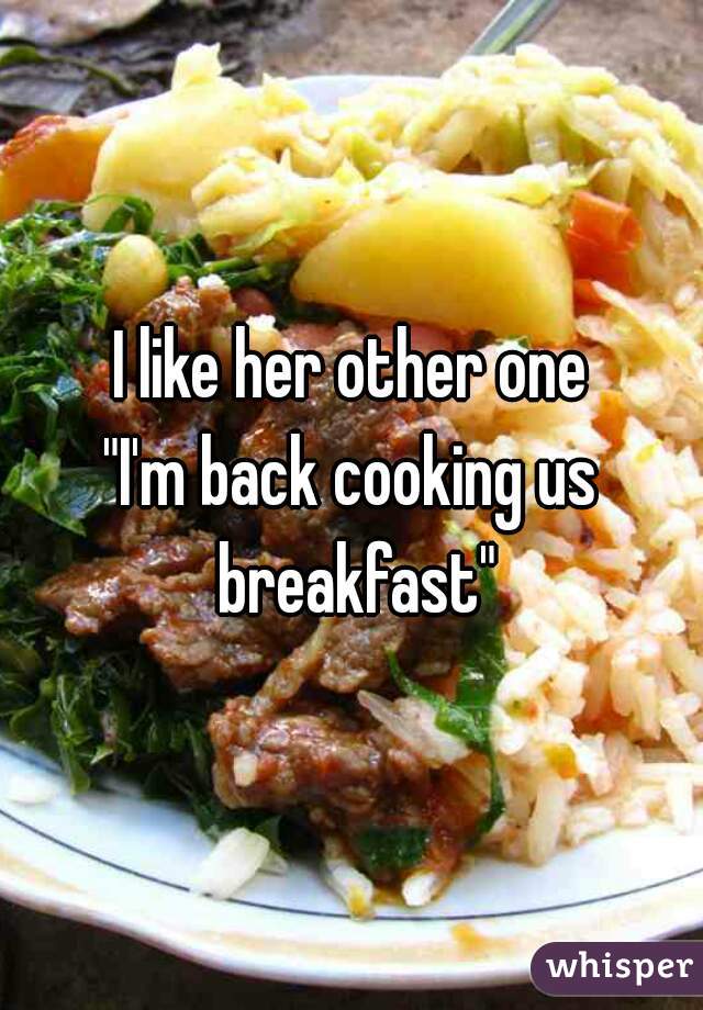 I like her other one
"I'm back cooking us breakfast"

