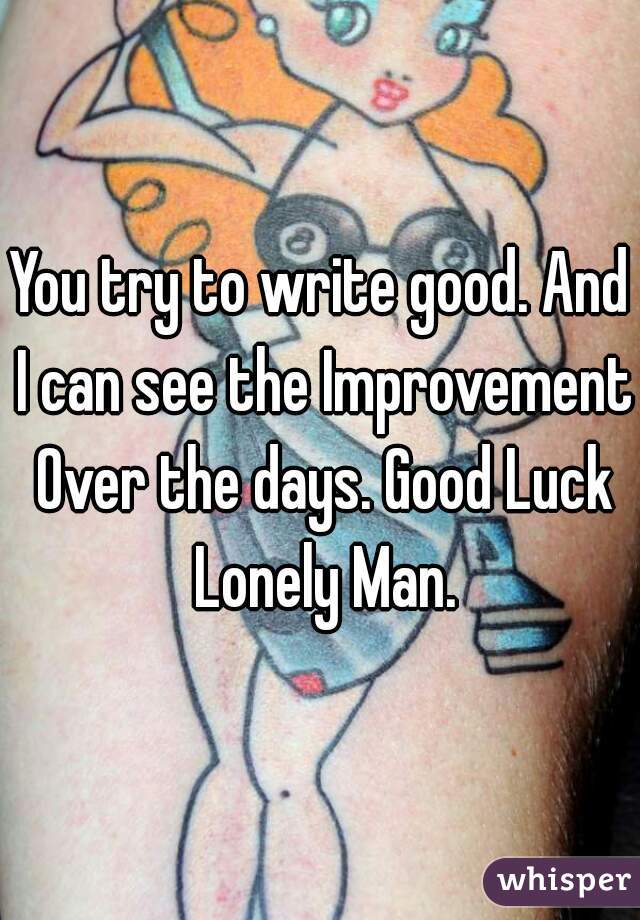 You try to write good. And I can see the Improvement Over the days. Good Luck Lonely Man.