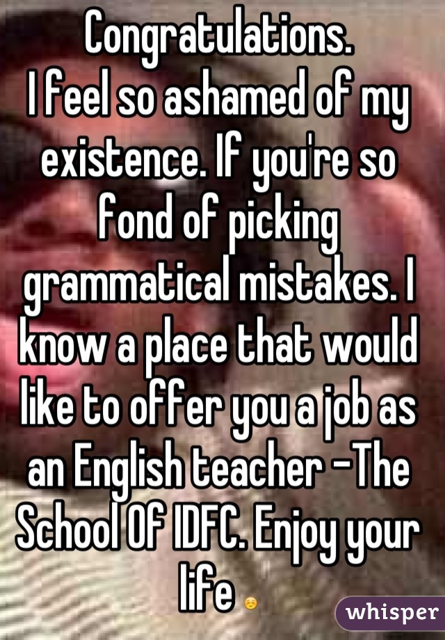 Congratulations.
I feel so ashamed of my existence. If you're so fond of picking grammatical mistakes. I know a place that would like to offer you a job as an English teacher -The School Of IDFC. Enjoy your life ☺
