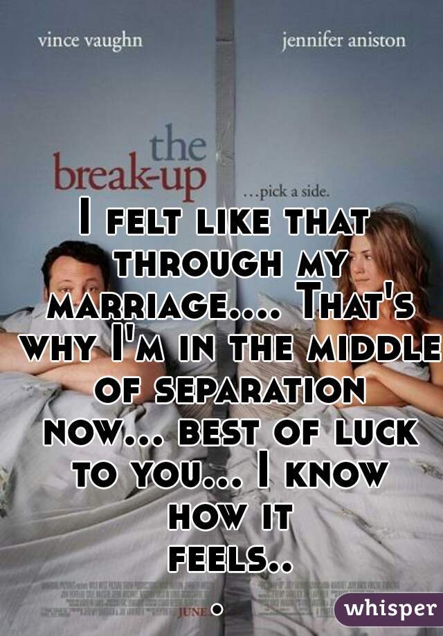 I felt like that through my marriage.... That's why I'm in the middle of separation now... best of luck to you... I know how it feels... 