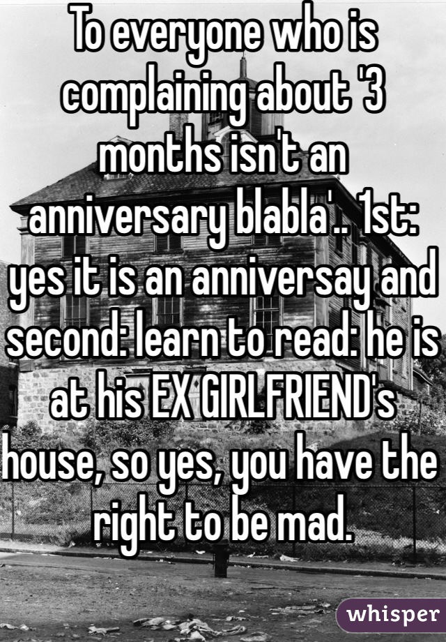 To everyone who is complaining about '3 months isn't an anniversary blabla'.. 1st: yes it is an anniversay and second: learn to read: he is at his EX GIRLFRIEND's house, so yes, you have the right to be mad. 