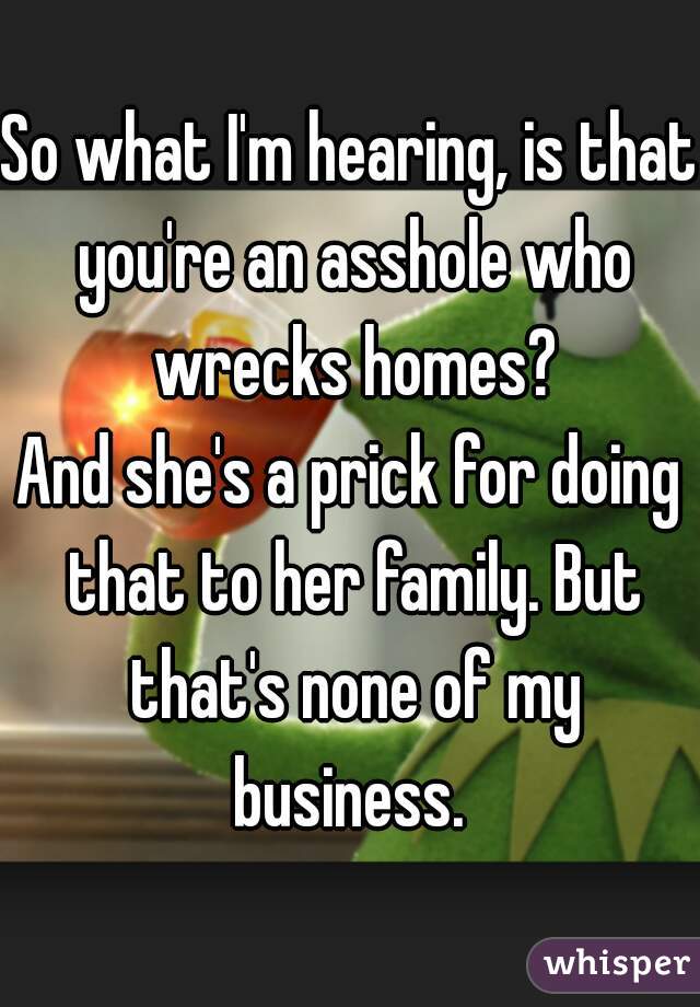 So what I'm hearing, is that you're an asshole who wrecks homes?
And she's a prick for doing that to her family. But that's none of my business. 

