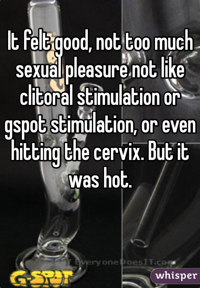 It felt good, not too much sexual pleasure not like clitoral stimulation or gspot stimulation, or even hitting the cervix. But it was hot.