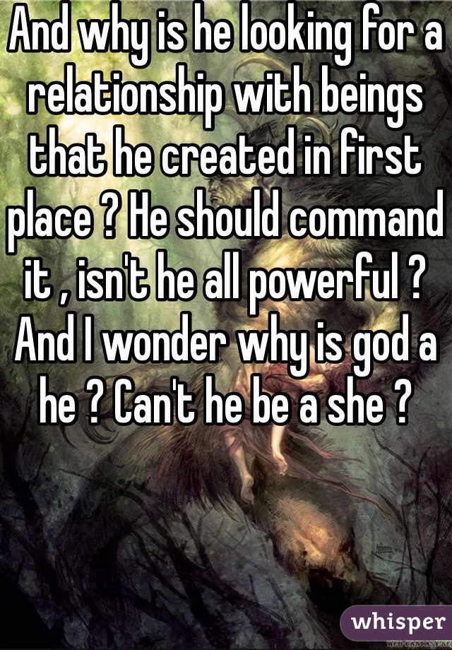 And why is he looking for a relationship with beings that he created in first place ? He should command it , isn't he all powerful ? And I wonder why is god a he ? Can't he be a she ?