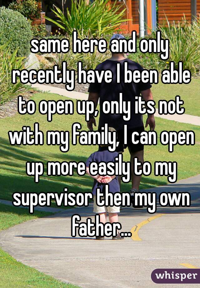 same here and only recently have I been able to open up, only its not with my family, I can open up more easily to my supervisor then my own father...