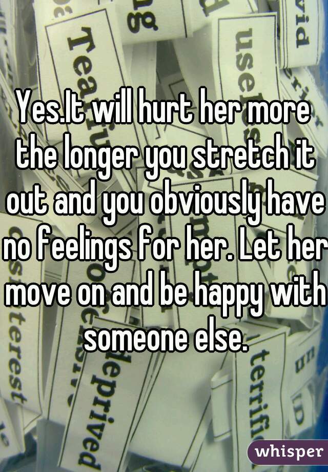 Yes.It will hurt her more the longer you stretch it out and you obviously have no feelings for her. Let her move on and be happy with someone else.