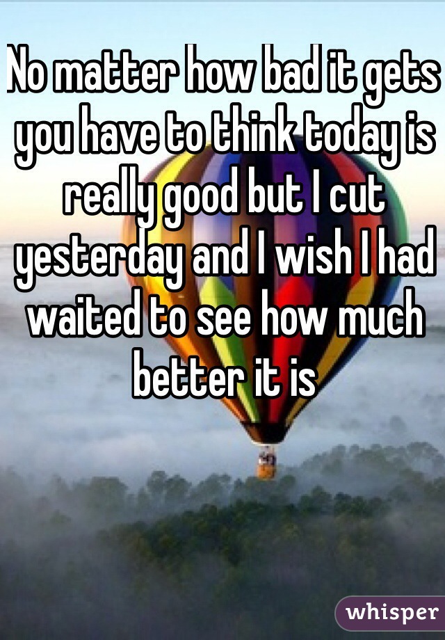 No matter how bad it gets you have to think today is really good but I cut yesterday and I wish I had waited to see how much better it is