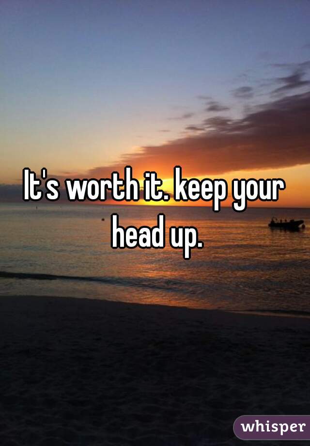 It's worth it. keep your head up.