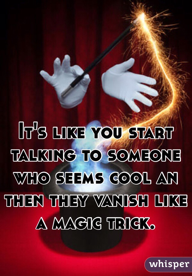 It's like you start talking to someone who seems cool an then they vanish like a magic trick. 