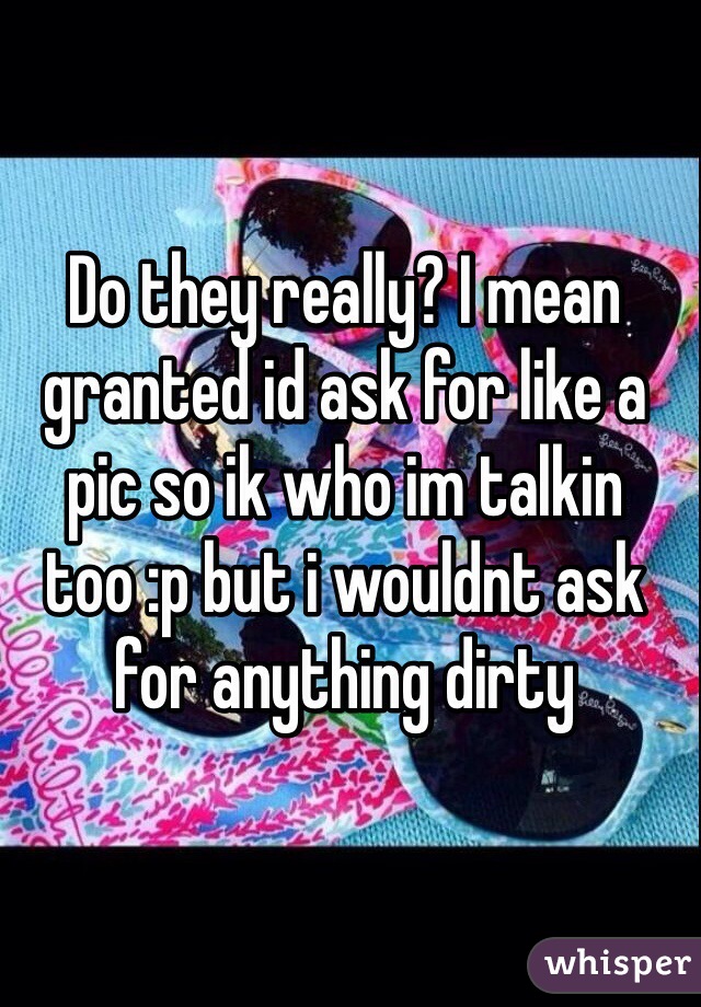 Do they really? I mean granted id ask for like a pic so ik who im talkin too :p but i wouldnt ask for anything dirty 