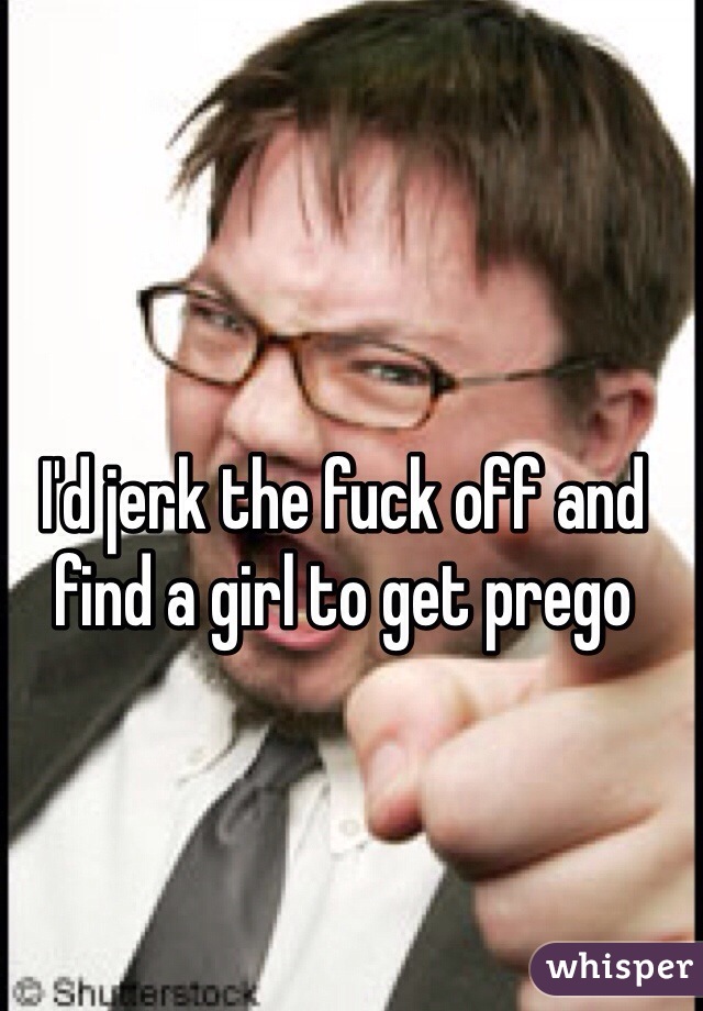 I'd jerk the fuck off and find a girl to get prego 