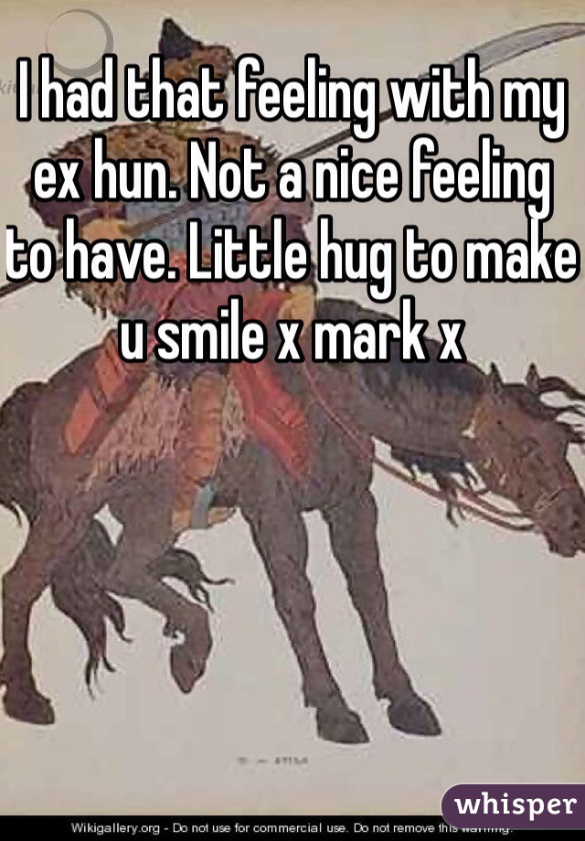 I had that feeling with my ex hun. Not a nice feeling to have. Little hug to make u smile x mark x