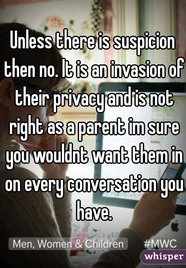 Unless there is suspicion then no. It is an invasion of their privacy and is not right as a parent im sure you wouldnt want them in on every conversation you have.