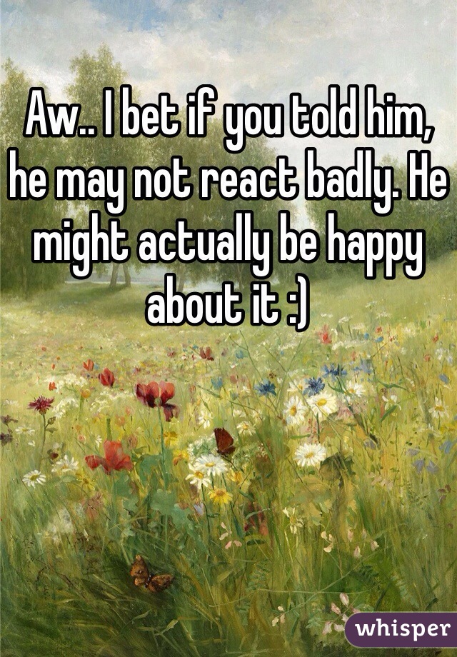Aw.. I bet if you told him, he may not react badly. He might actually be happy about it :)
