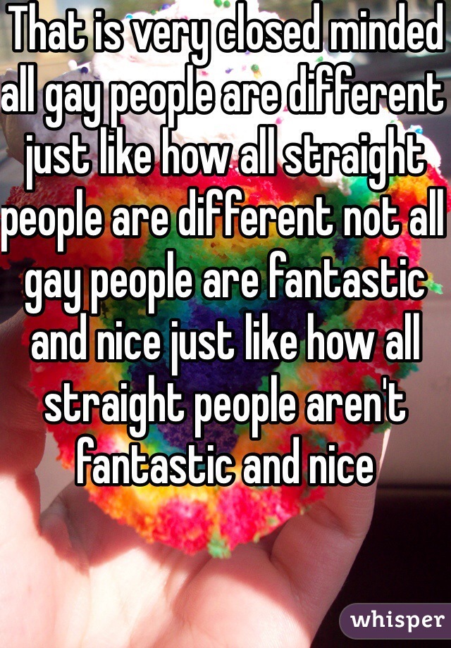 That is very closed minded all gay people are different just like how all straight people are different not all gay people are fantastic and nice just like how all straight people aren't fantastic and nice