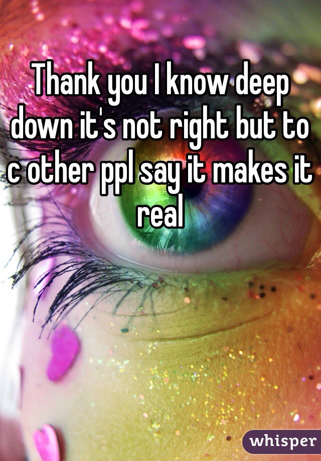 Thank you I know deep down it's not right but to c other ppl say it makes it real 