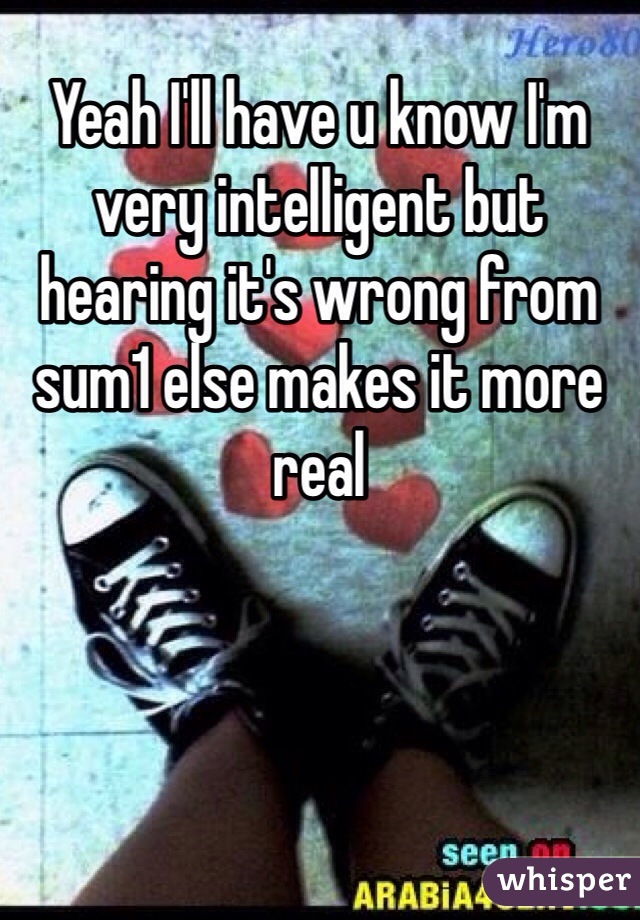Yeah I'll have u know I'm very intelligent but  hearing it's wrong from sum1 else makes it more real