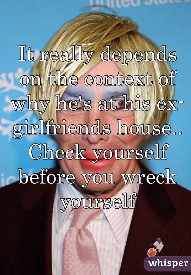It really depends on the context of why he's at his ex-girlfriends house.. Check yourself before you wreck yourself