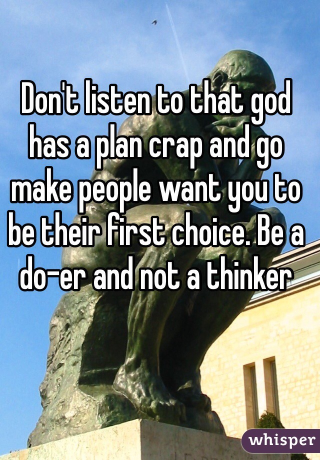 Don't listen to that god has a plan crap and go make people want you to be their first choice. Be a do-er and not a thinker