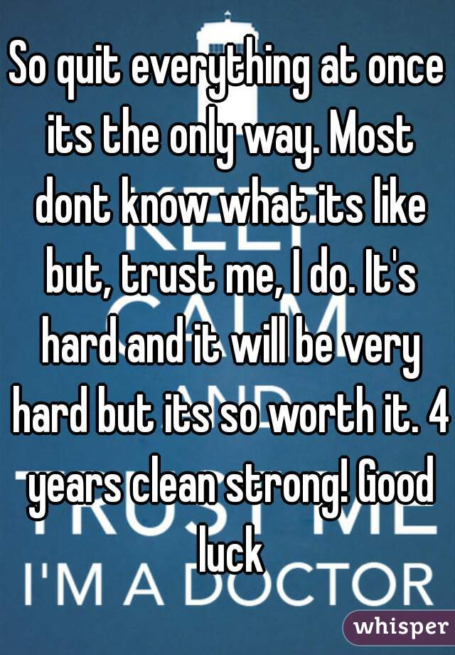 So quit everything at once its the only way. Most dont know what its like but, trust me, I do. It's hard and it will be very hard but its so worth it. 4 years clean strong! Good luck