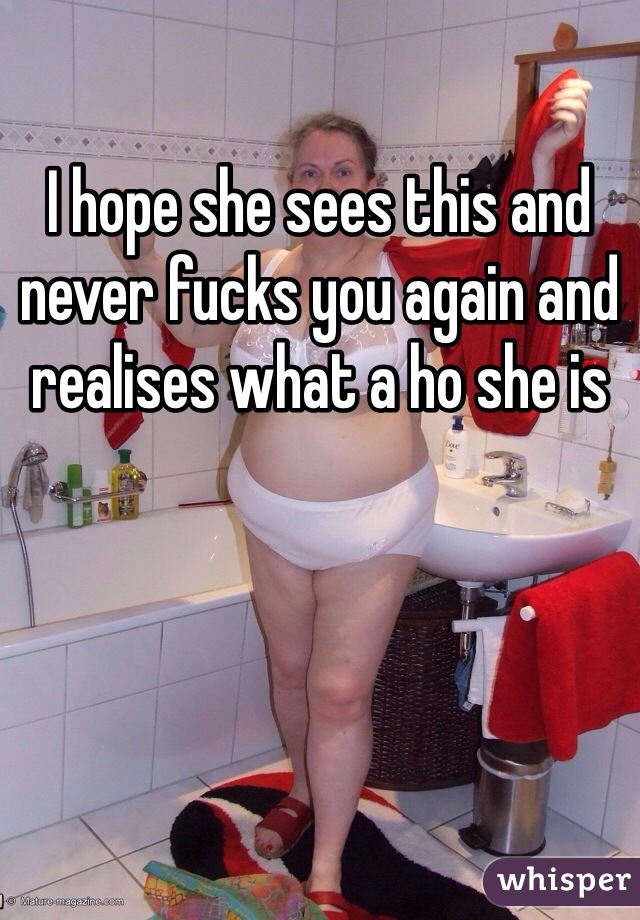 I hope she sees this and never fucks you again and realises what a ho she is