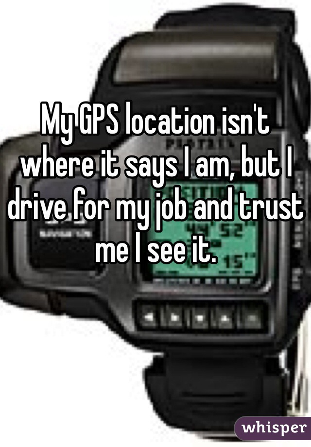 My GPS location isn't where it says I am, but I drive for my job and trust me I see it. 
