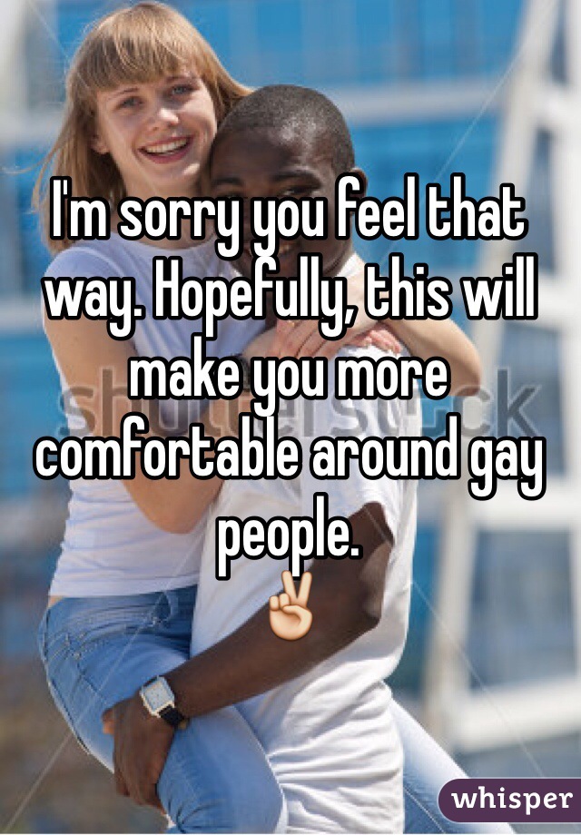 I'm sorry you feel that way. Hopefully, this will make you more comfortable around gay people.
✌️