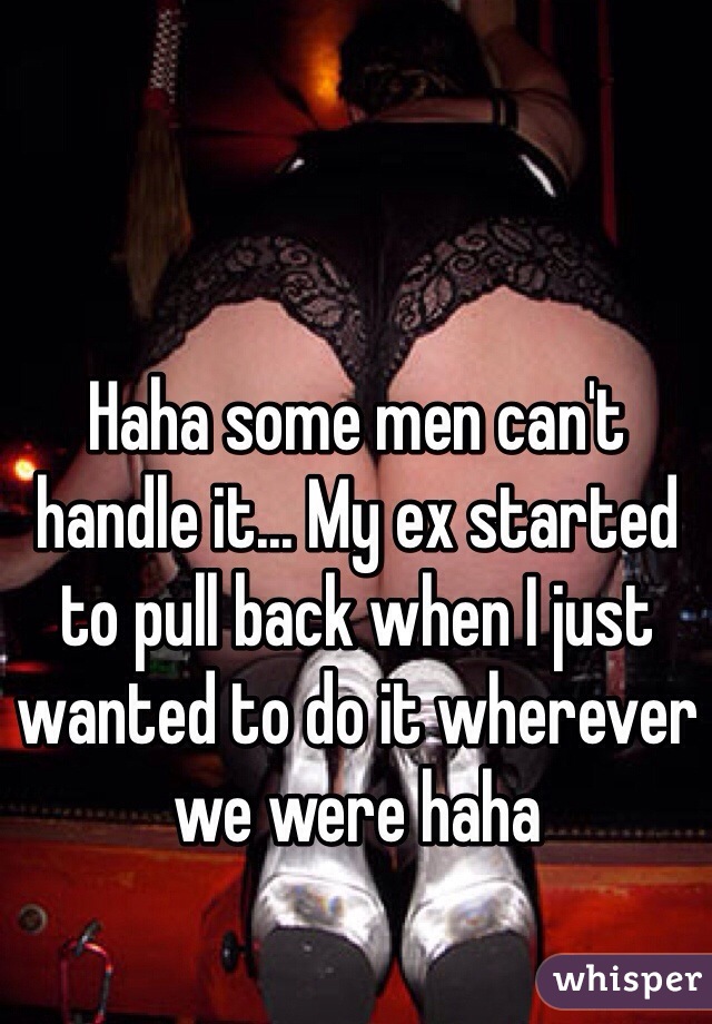 Haha some men can't handle it... My ex started to pull back when I just wanted to do it wherever we were haha 