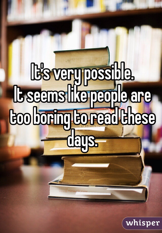 It's very possible. 
It seems like people are too boring to read these days. 