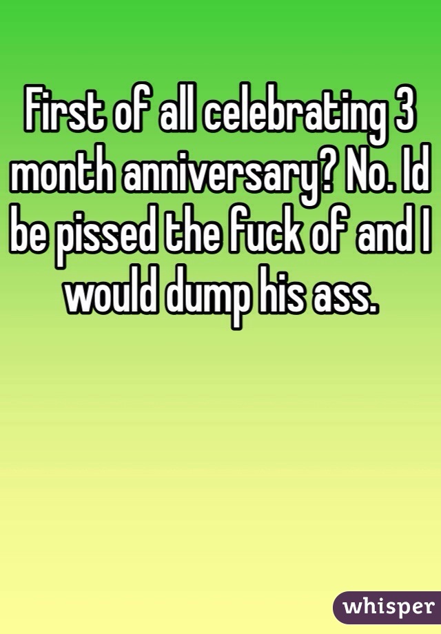 First of all celebrating 3 month anniversary? No. Id be pissed the fuck of and I would dump his ass.