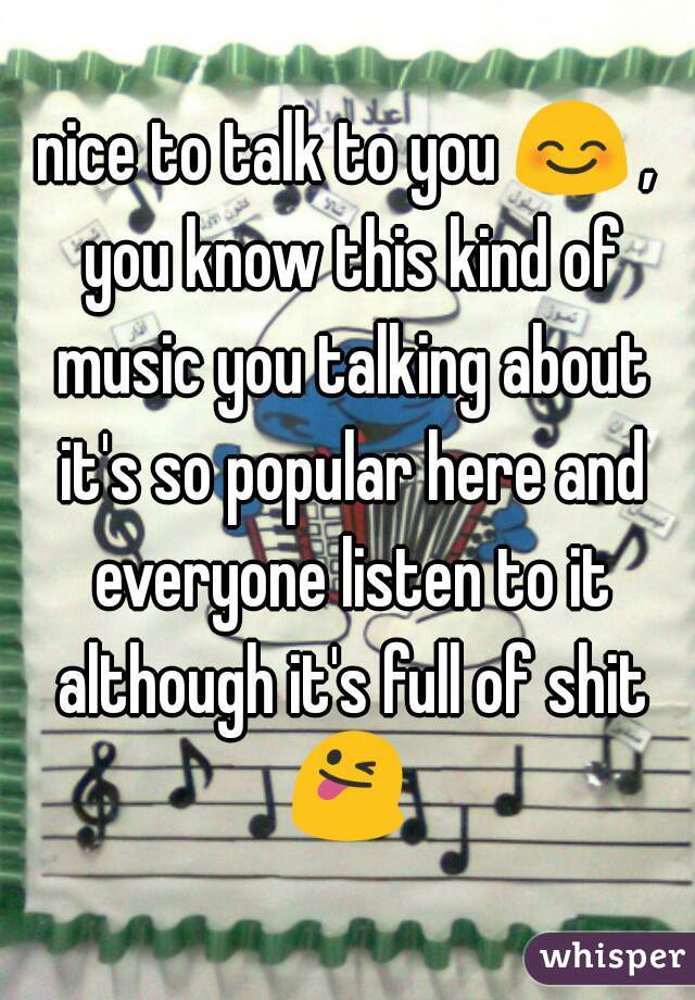 nice to talk to you 😊 , you know this kind of music you talking about it's so popular here and everyone listen to it although it's full of shit 😜 