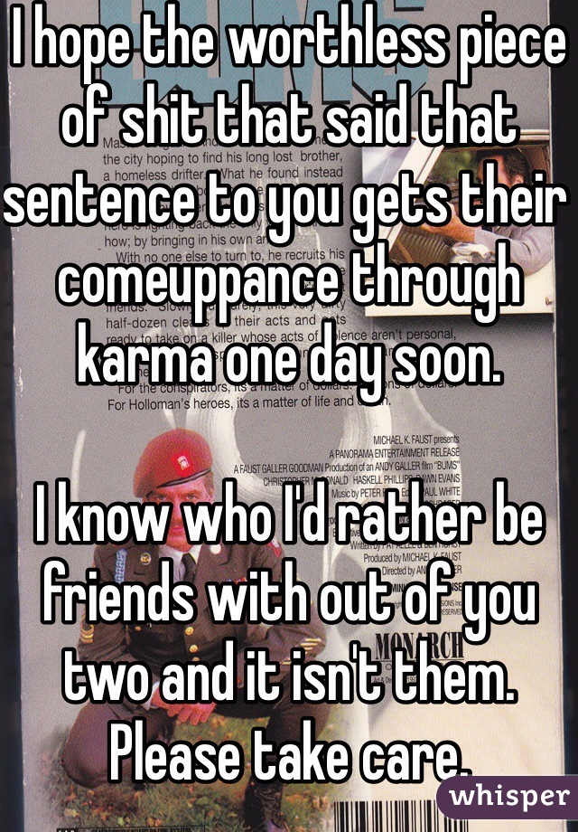 I hope the worthless piece of shit that said that sentence to you gets their comeuppance through karma one day soon.

I know who I'd rather be friends with out of you two and it isn't them.
Please take care.