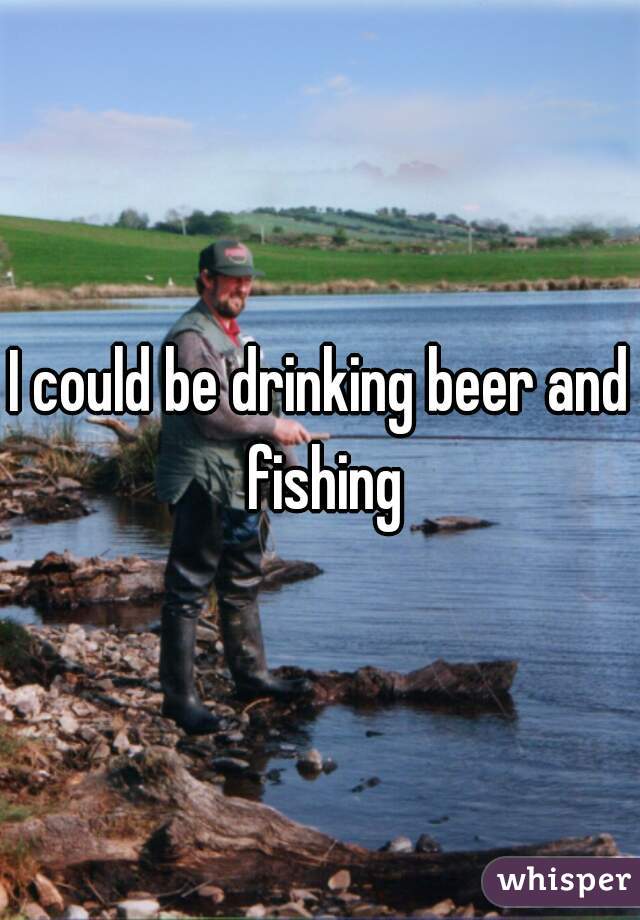 I could be drinking beer and fishing