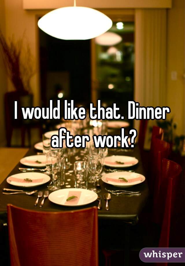 I would like that. Dinner after work?