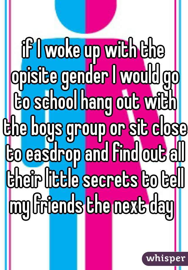 if I woke up with the opisite gender I would go to school hang out with the boys group or sit close to easdrop and find out all their little secrets to tell my friends the next day  