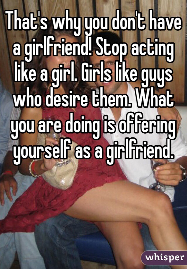 That's why you don't have a girlfriend! Stop acting like a girl. Girls like guys who desire them. What you are doing is offering yourself as a girlfriend.