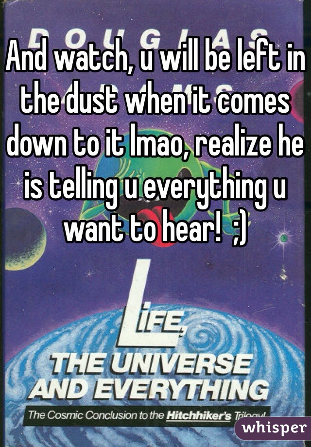 And watch, u will be left in the dust when it comes down to it lmao, realize he is telling u everything u want to hear!  ;)
