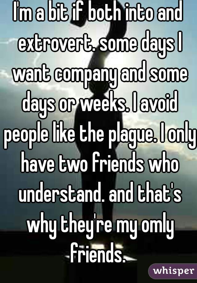 I'm a bit if both into and extrovert. some days I want company and some days or weeks. I avoid people like the plague. I only have two friends who understand. and that's why they're my omly friends. 