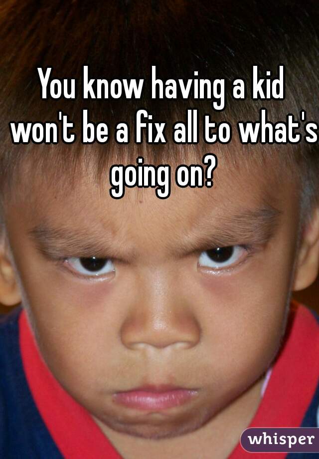 You know having a kid won't be a fix all to what's going on?