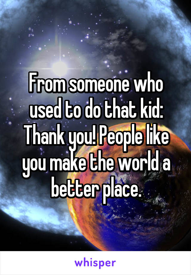 From someone who used to do that kid: Thank you! People like you make the world a better place.