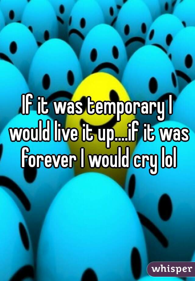 If it was temporary I would live it up....if it was forever I would cry lol