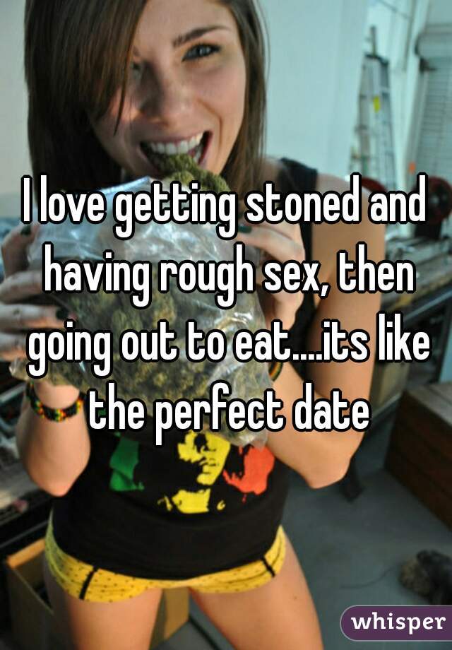 I love getting stoned and having rough sex, then going out to eat....its like the perfect date