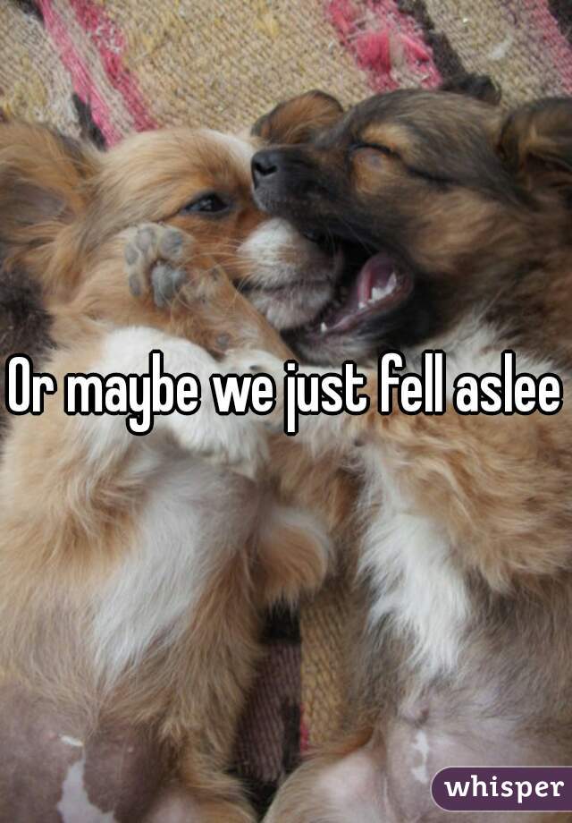 Or maybe we just fell asleep
