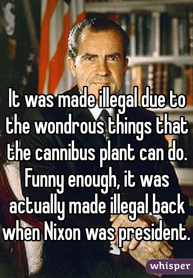 It was made illegal due to the wondrous things that the cannibus plant can do. Funny enough, it was actually made illegal back when Nixon was president. 
