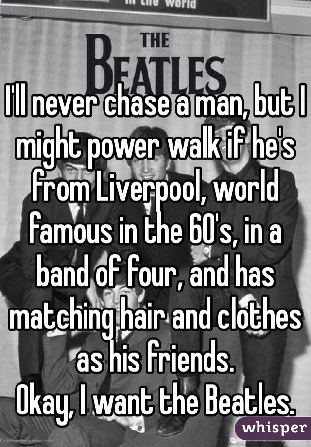 I'll never chase a man, but I might power walk if he's from Liverpool, world famous in the 60's, in a band of four, and has matching hair and clothes as his friends.
Okay, I want the Beatles.