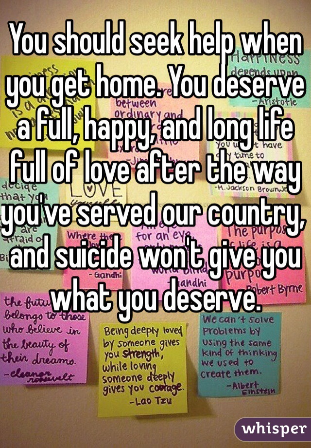 You should seek help when you get home. You deserve a full, happy, and long life full of love after the way you've served our country, and suicide won't give you what you deserve.