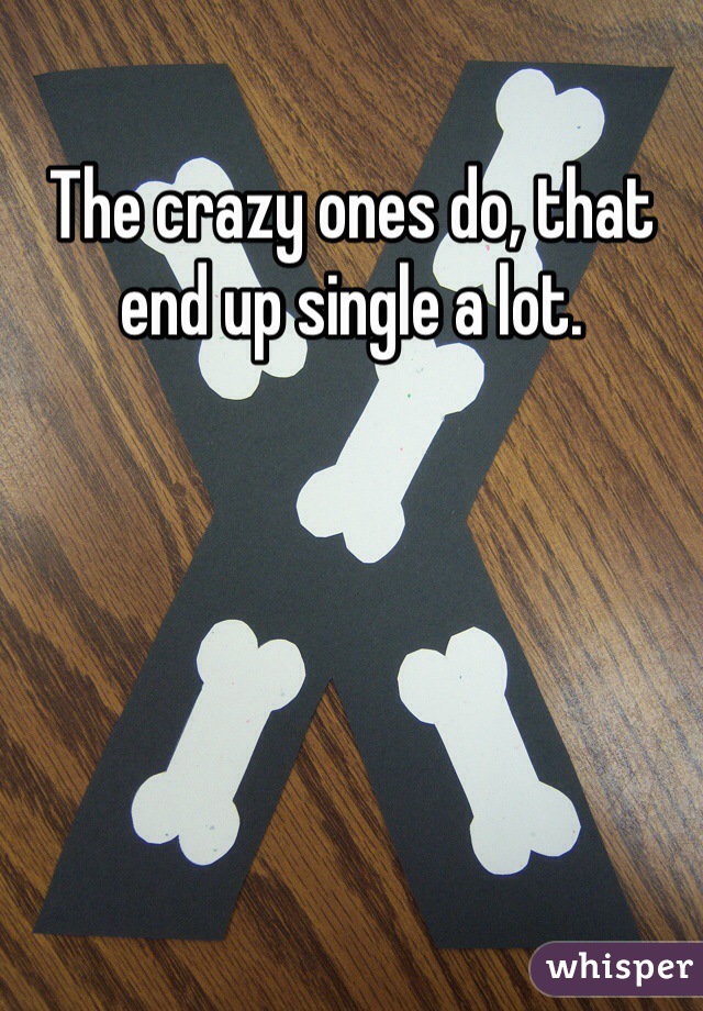 The crazy ones do, that end up single a lot. 